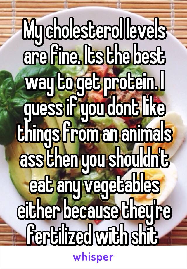 My cholesterol levels are fine. Its the best way to get protein. I guess if you dont like things from an animals ass then you shouldn't eat any vegetables either because they're fertilized with shit 