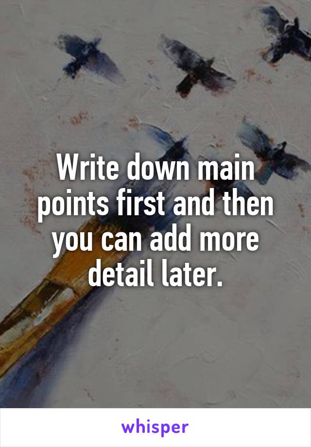 Write down main points first and then you can add more detail later.