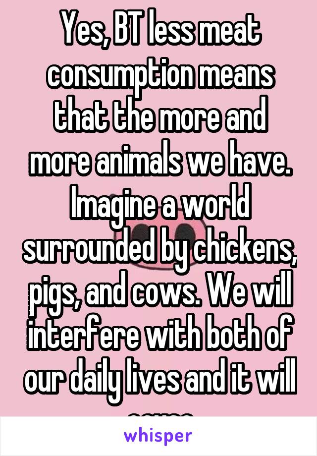 Yes, BT less meat consumption means that the more and more animals we have. Imagine a world surrounded by chickens, pigs, and cows. We will interfere with both of our daily lives and it will cause