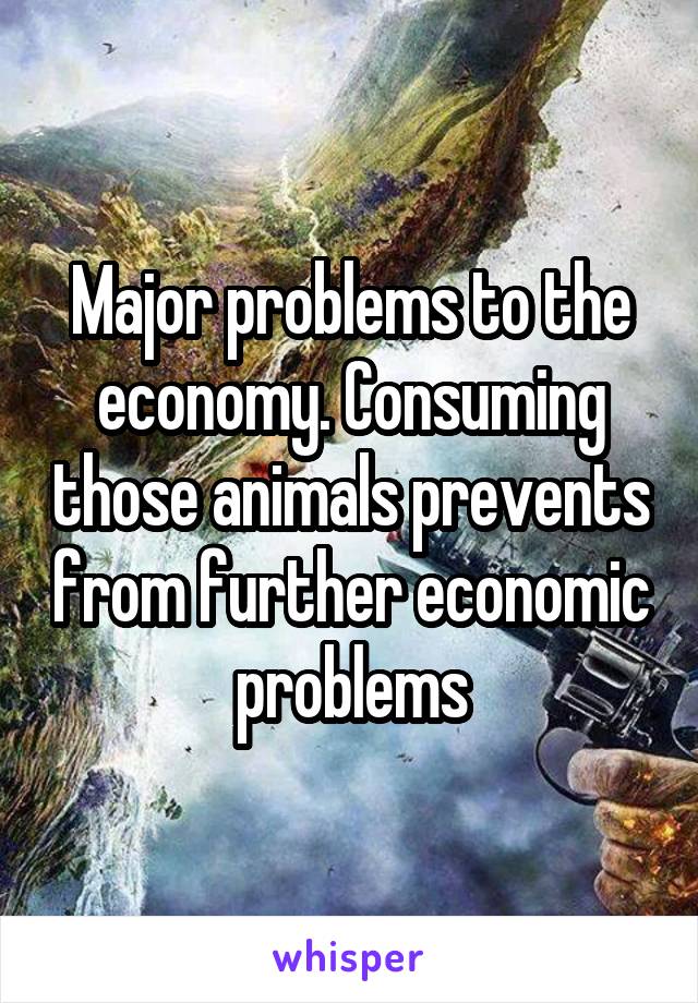 Major problems to the economy. Consuming those animals prevents from further economic problems