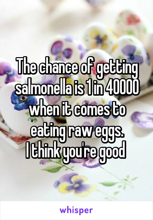 The chance of getting salmonella is 1 in 40000 when it comes to eating raw eggs.
I think you're good 