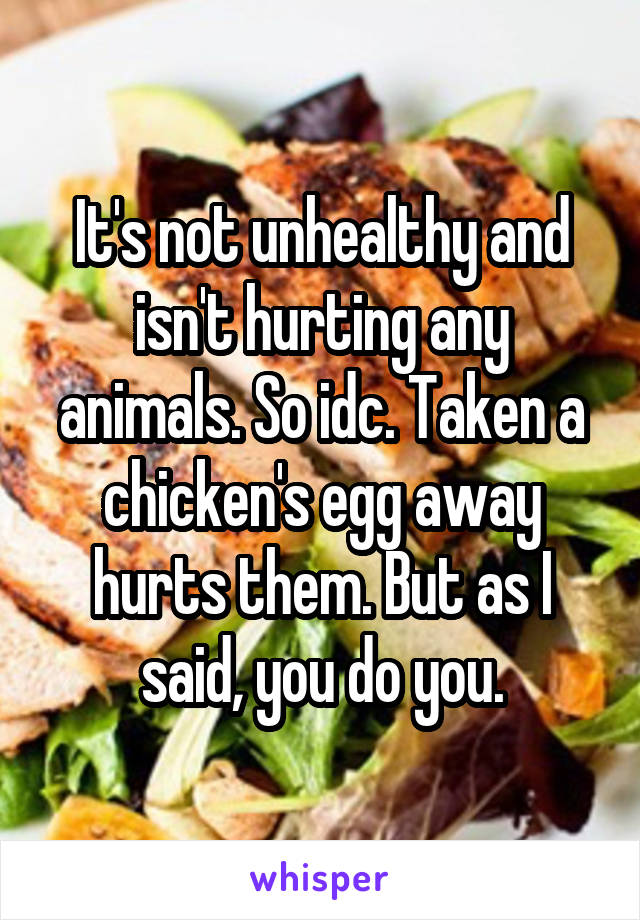 It's not unhealthy and isn't hurting any animals. So idc. Taken a chicken's egg away hurts them. But as I said, you do you.