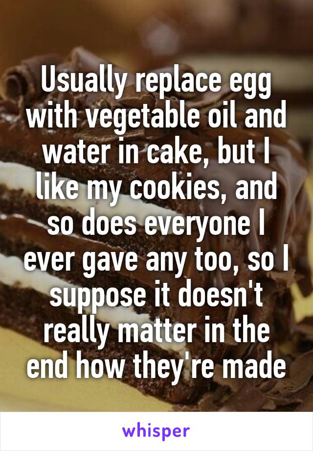 Usually replace egg with vegetable oil and water in cake, but I like my cookies, and so does everyone I ever gave any too, so I suppose it doesn't really matter in the end how they're made