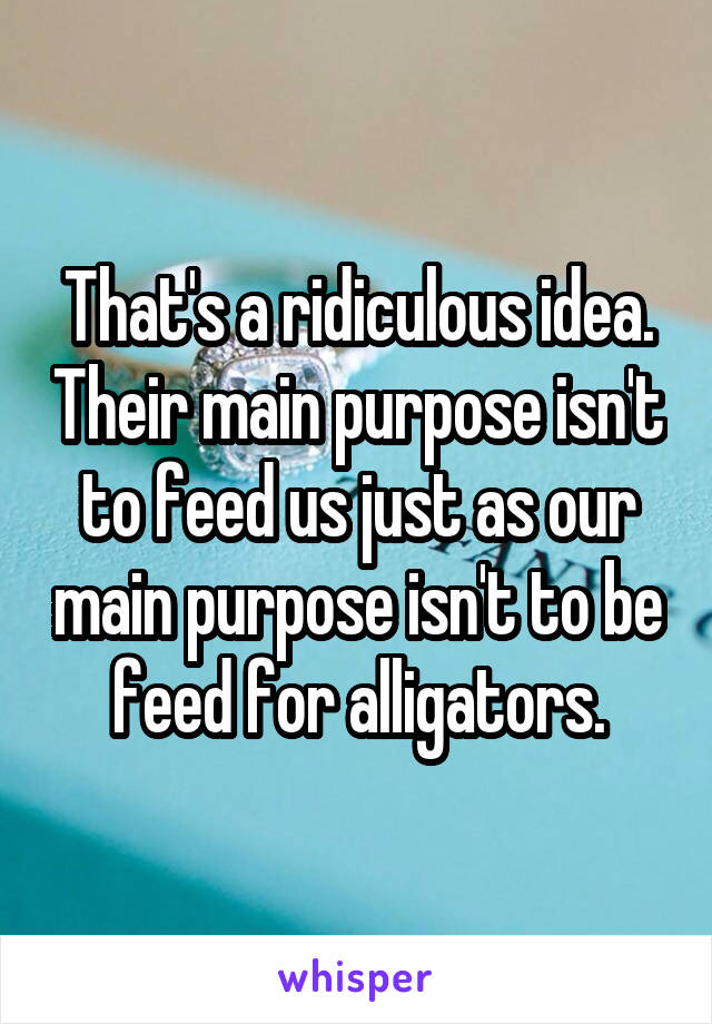 That's a ridiculous idea. Their main purpose isn't to feed us just as our main purpose isn't to be feed for alligators.