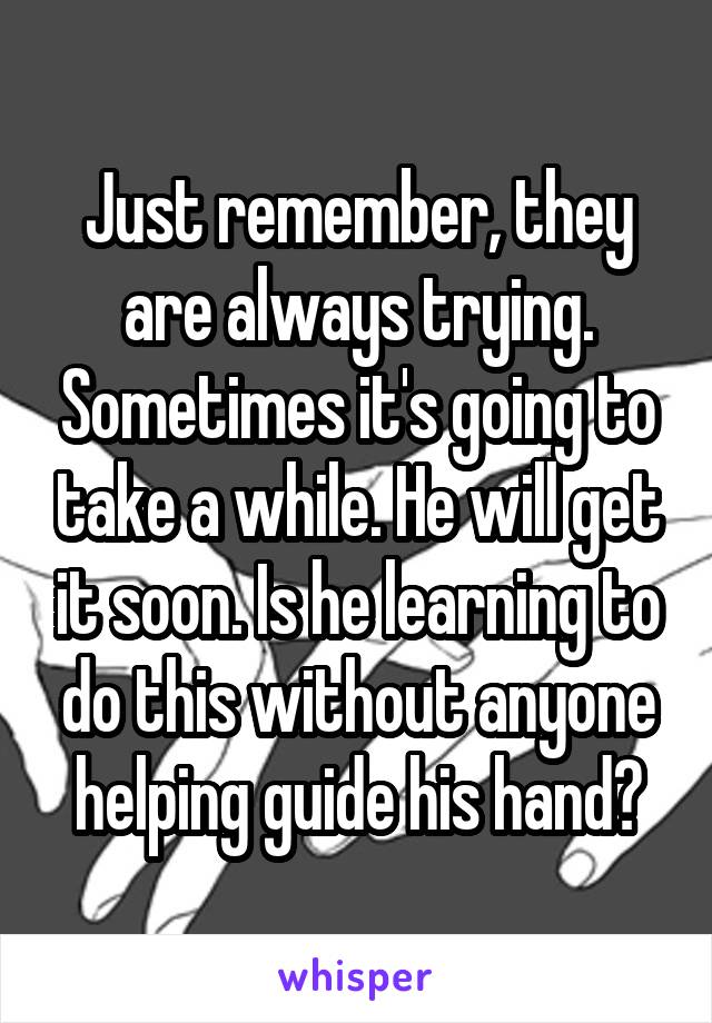 Just remember, they are always trying. Sometimes it's going to take a while. He will get it soon. Is he learning to do this without anyone helping guide his hand?