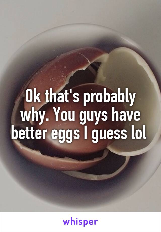 Ok that's probably why. You guys have better eggs I guess lol 