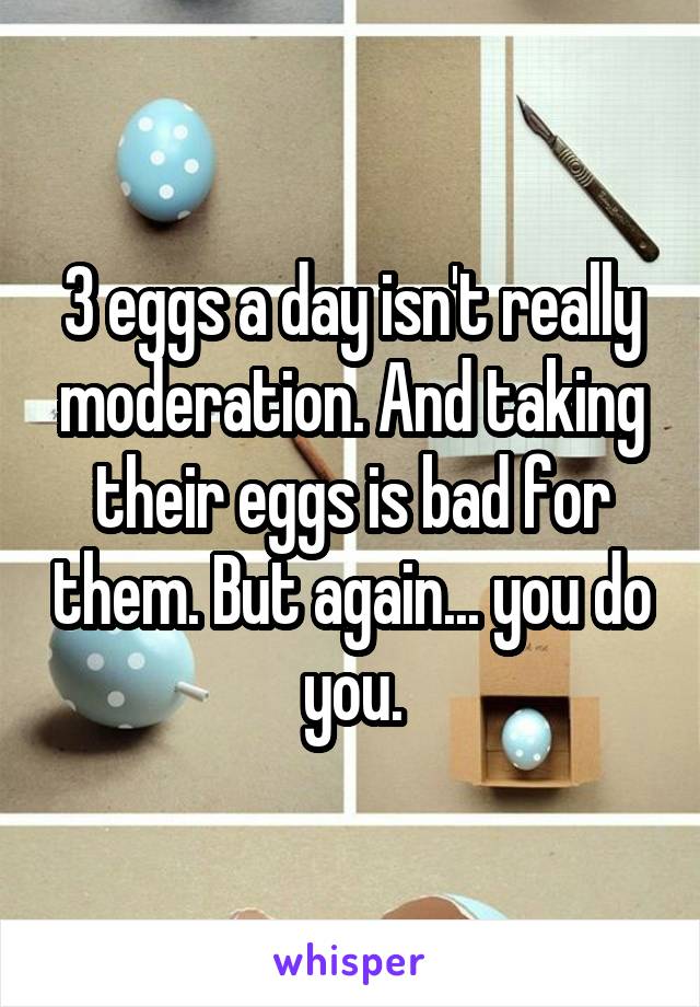 3 eggs a day isn't really moderation. And taking their eggs is bad for them. But again... you do you.