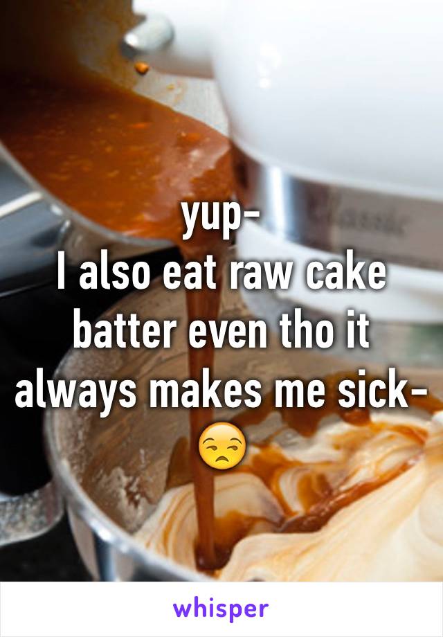 yup-
I also eat raw cake batter even tho it always makes me sick-😒