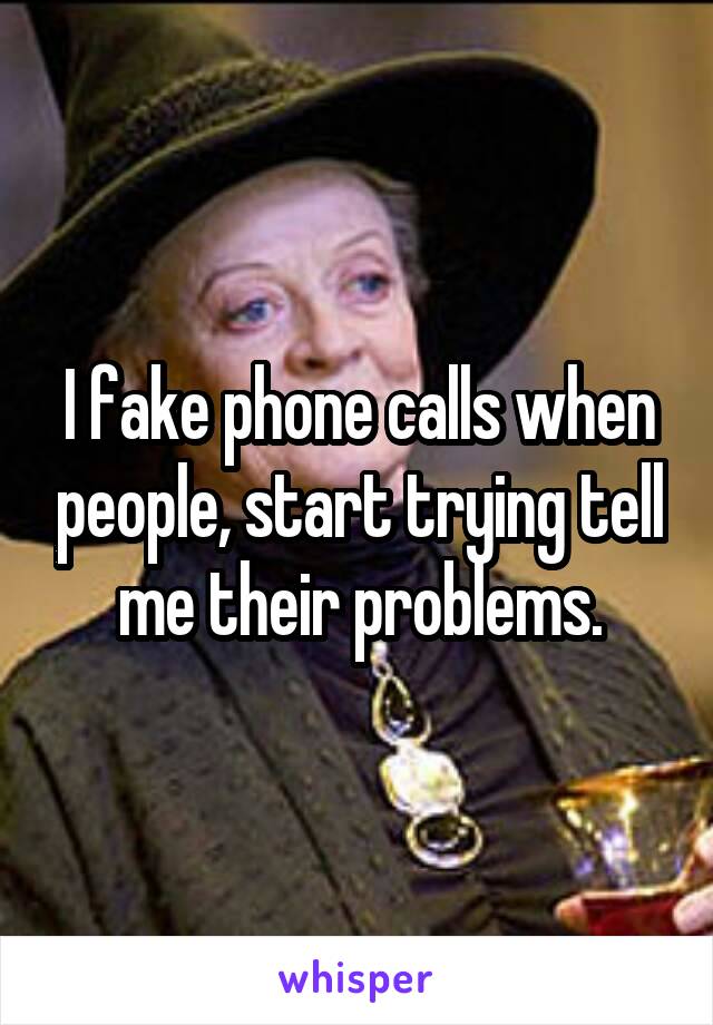 I fake phone calls when people, start trying tell me their problems.