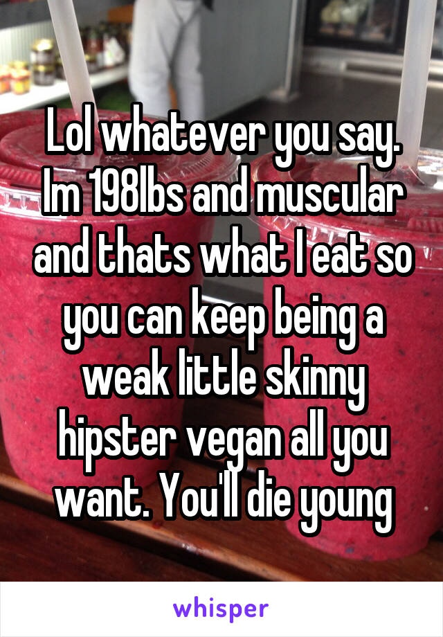 Lol whatever you say. Im 198lbs and muscular and thats what I eat so you can keep being a weak little skinny hipster vegan all you want. You'll die young