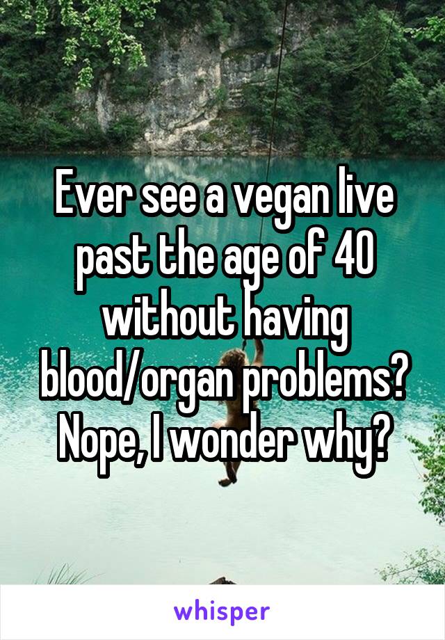 Ever see a vegan live past the age of 40 without having blood/organ problems? Nope, I wonder why?