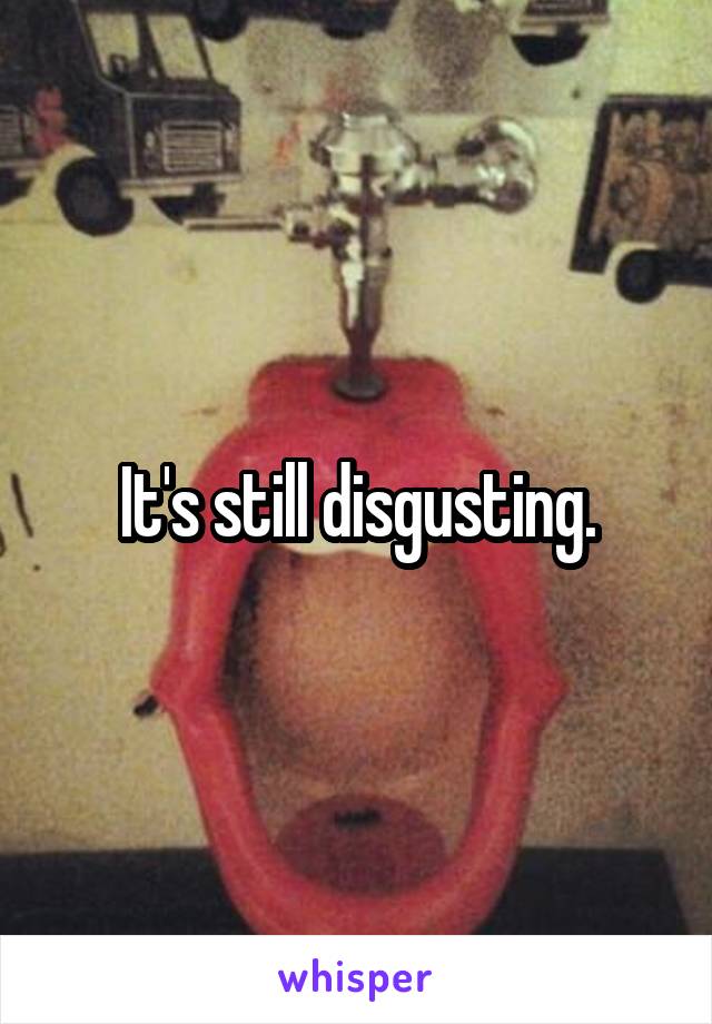 It's still disgusting.