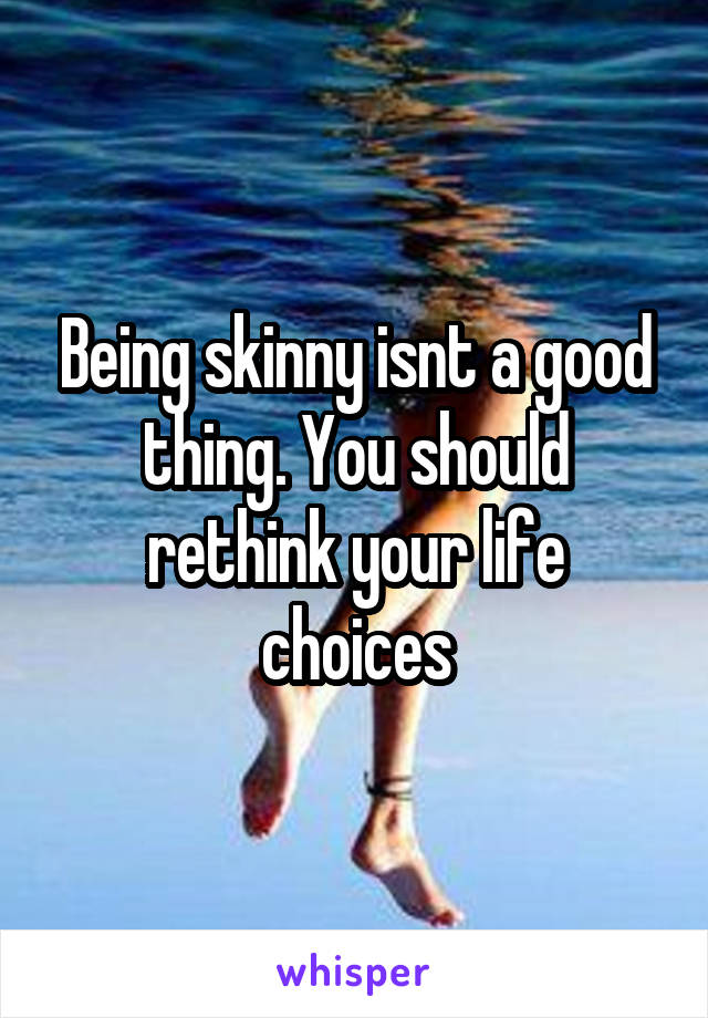 Being skinny isnt a good thing. You should rethink your life choices