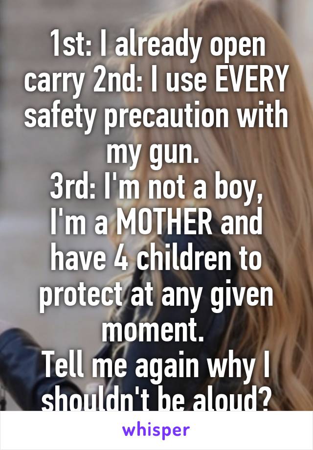 1st: I already open carry 2nd: I use EVERY safety precaution with my gun. 
3rd: I'm not a boy, I'm a MOTHER and have 4 children to protect at any given moment. 
Tell me again why I shouldn't be aloud?