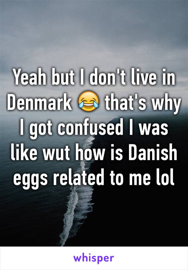 Yeah but I don't live in Denmark 😂 that's why I got confused I was like wut how is Danish eggs related to me lol 