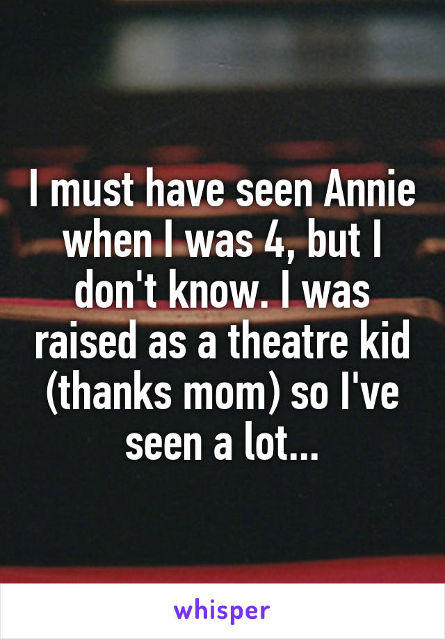 I must have seen Annie when I was 4, but I don't know. I was raised as a theatre kid (thanks mom) so I've seen a lot...