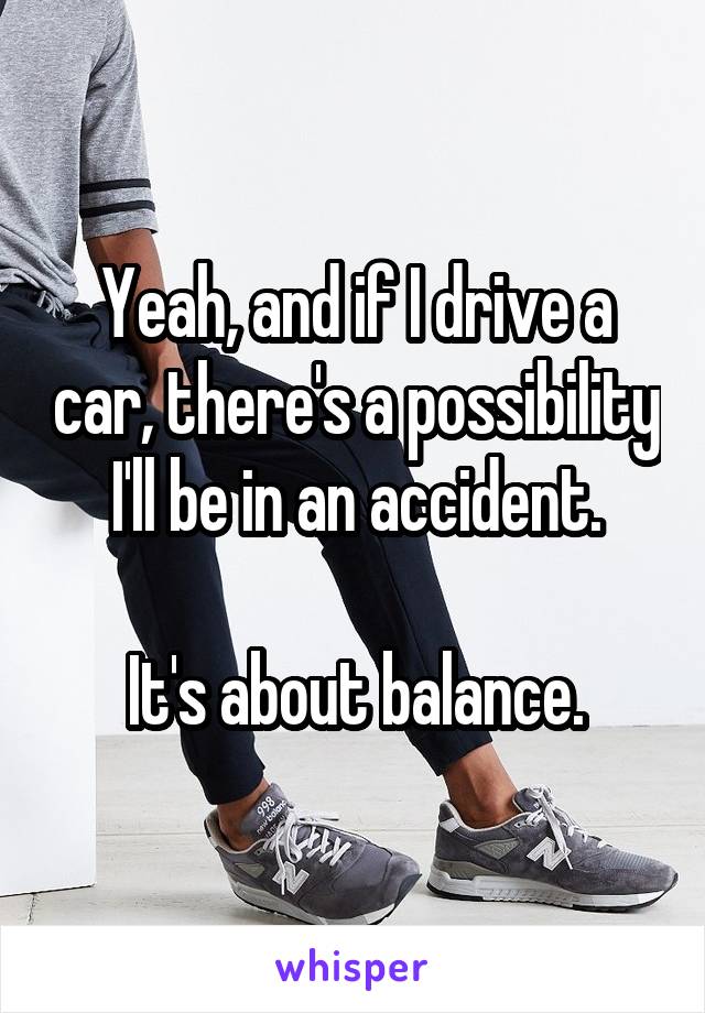 Yeah, and if I drive a car, there's a possibility I'll be in an accident.

It's about balance.