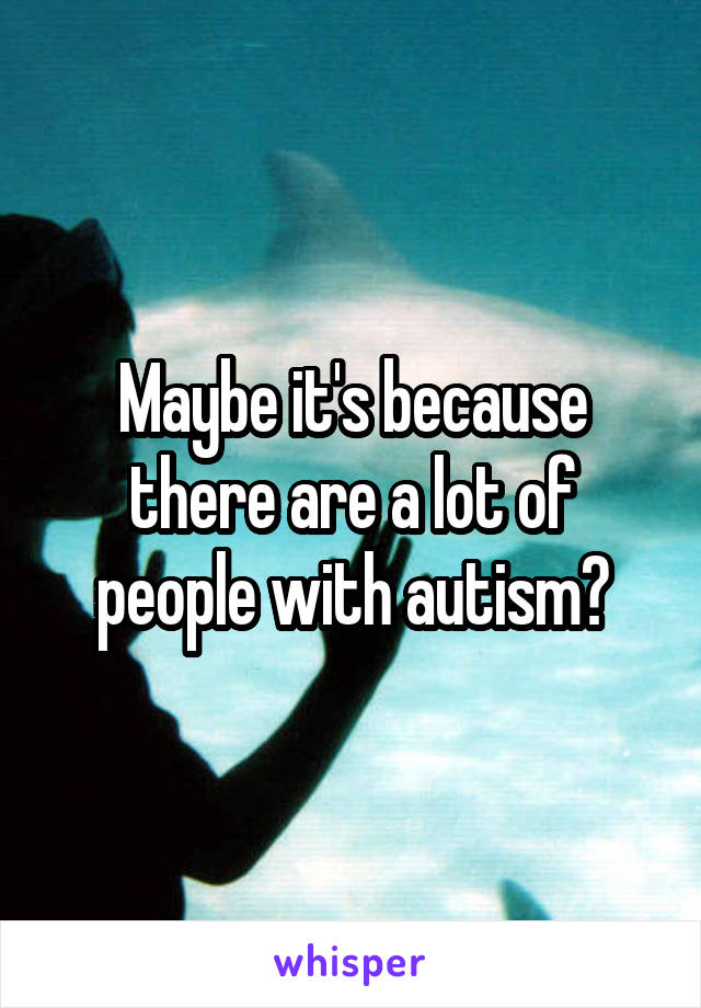 Maybe it's because there are a lot of people with autism?