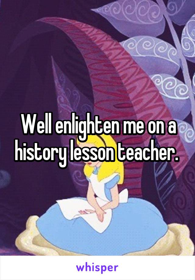 Well enlighten me on a history lesson teacher. 