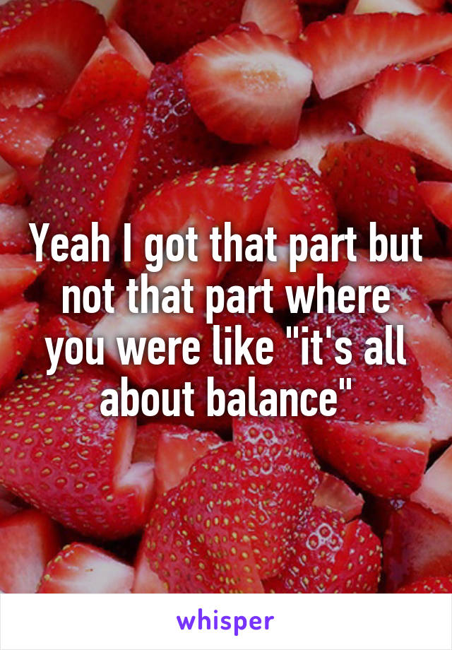 Yeah I got that part but not that part where you were like "it's all about balance"