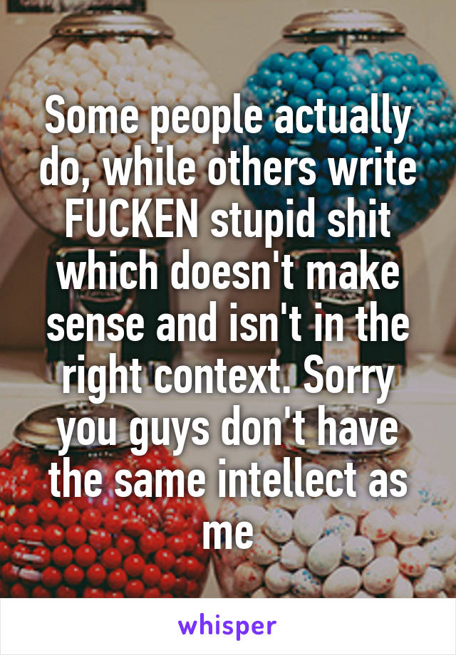 Some people actually do, while others write FUCKEN stupid shit which doesn't make sense and isn't in the right context. Sorry you guys don't have the same intellect as me