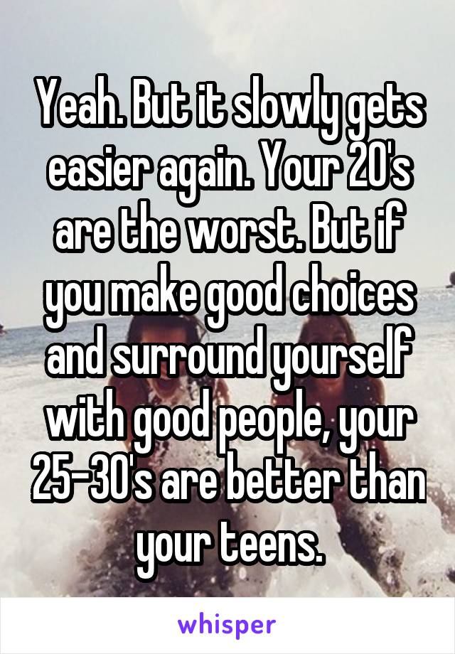 Yeah. But it slowly gets easier again. Your 20's are the worst. But if you make good choices and surround yourself with good people, your 25-30's are better than your teens.