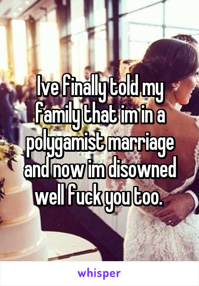 Ive finally told my family that im in a polygamist marriage and now im disowned well fuck you too. 