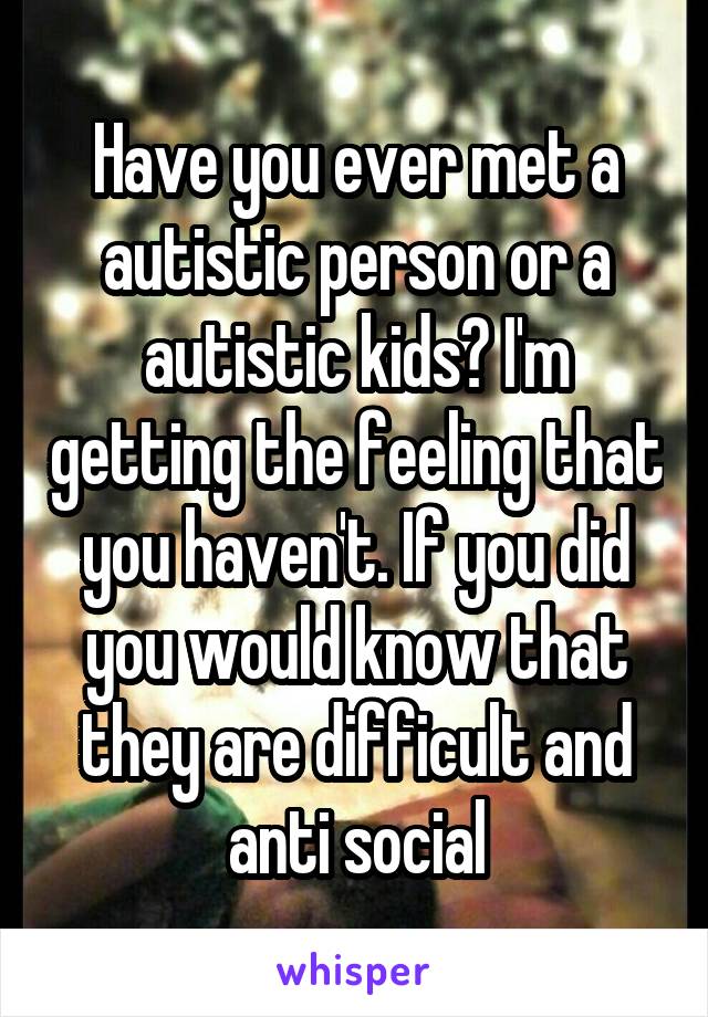 Have you ever met a autistic person or a autistic kids? I'm getting the feeling that you haven't. If you did you would know that they are difficult and anti social