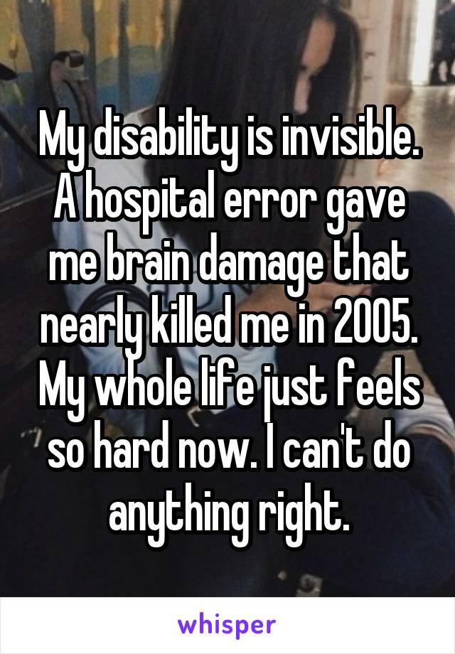 My disability is invisible. A hospital error gave me brain damage that nearly killed me in 2005. My whole life just feels so hard now. I can't do anything right.