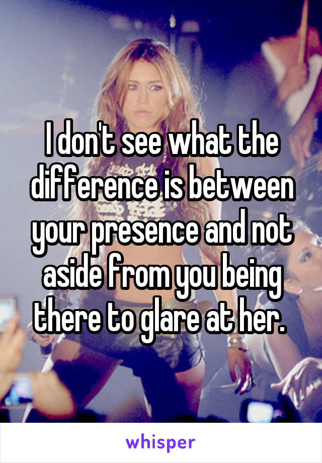 I don't see what the difference is between your presence and not aside from you being there to glare at her. 