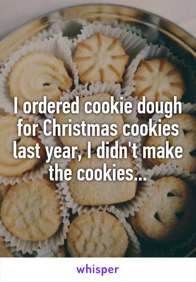 I ordered cookie dough for Christmas cookies last year, I didn't make the cookies...