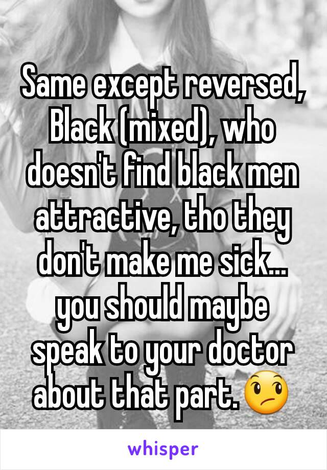 Same except reversed, Black (mixed), who doesn't find black men attractive, tho they don't make me sick... you should maybe speak to your doctor about that part.😞