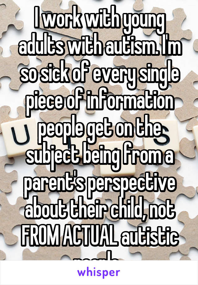 I work with young adults with autism. I'm so sick of every single piece of information people get on the subject being from a parent's perspective about their child, not FROM ACTUAL autistic people. 