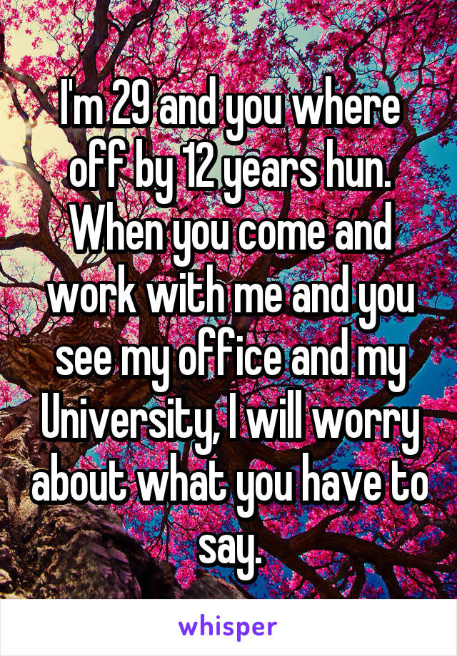 I'm 29 and you where off by 12 years hun. When you come and work with me and you see my office and my University, I will worry about what you have to say.