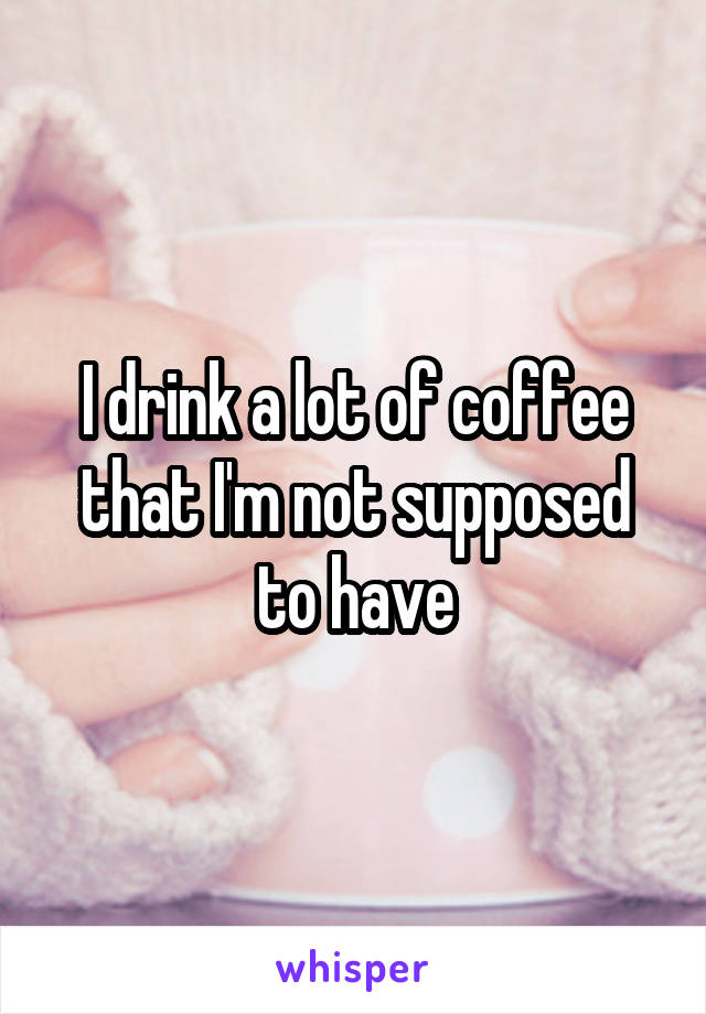 I drink a lot of coffee that I'm not supposed to have