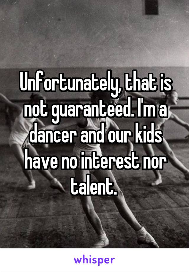 Unfortunately, that is not guaranteed. I'm a dancer and our kids have no interest nor talent. 