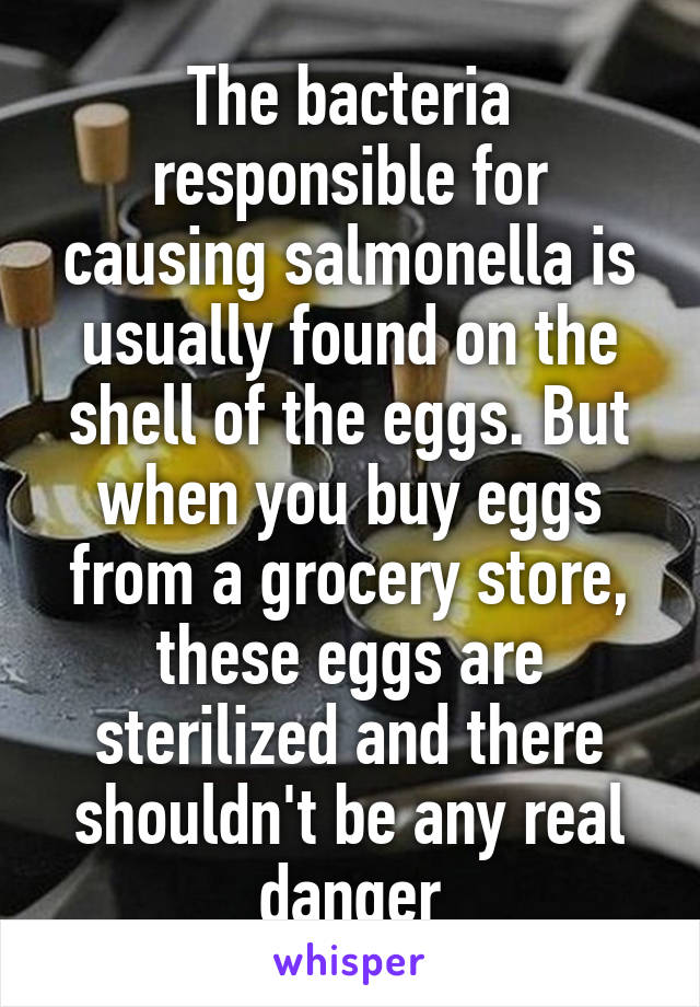 The bacteria responsible for causing salmonella is usually found on the shell of the eggs. But when you buy eggs from a grocery store, these eggs are sterilized and there shouldn't be any real danger