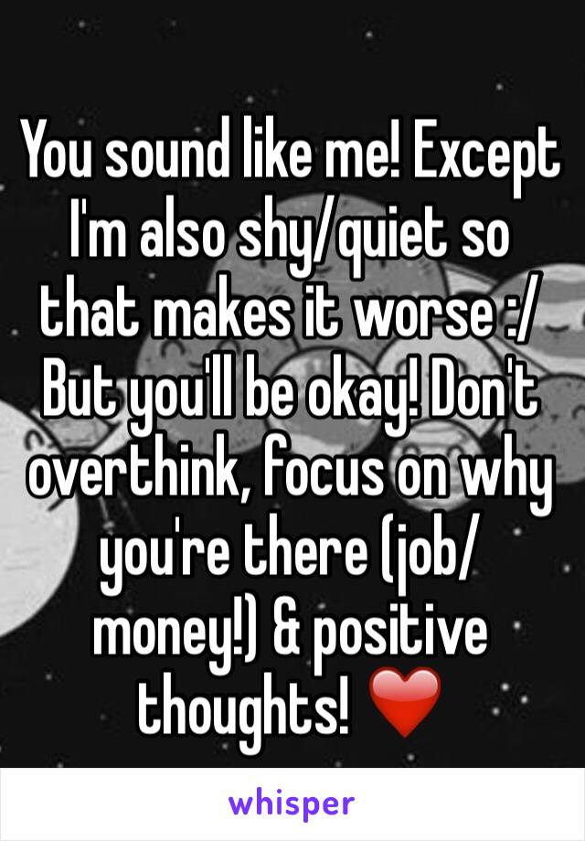 You sound like me! Except I'm also shy/quiet so that makes it worse :/ But you'll be okay! Don't overthink, focus on why you're there (job/money!) & positive thoughts! ❤️