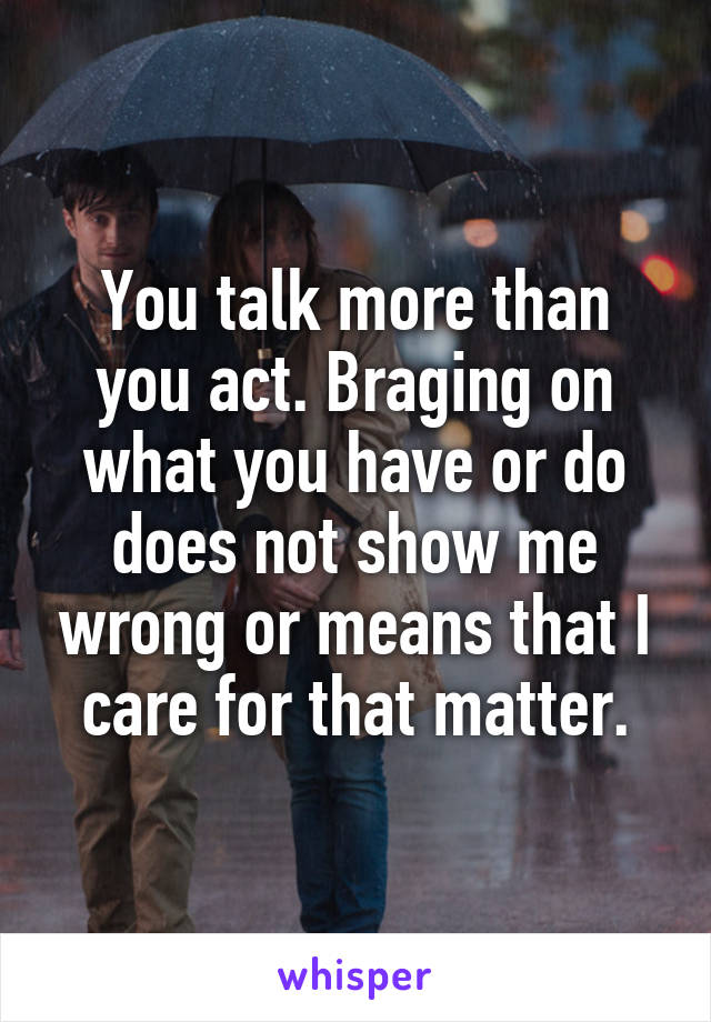 You talk more than you act. Braging on what you have or do does not show me wrong or means that I care for that matter.