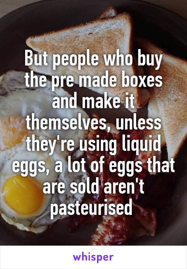 But people who buy the pre made boxes and make it themselves, unless they're using liquid eggs, a lot of eggs that are sold aren't pasteurised 