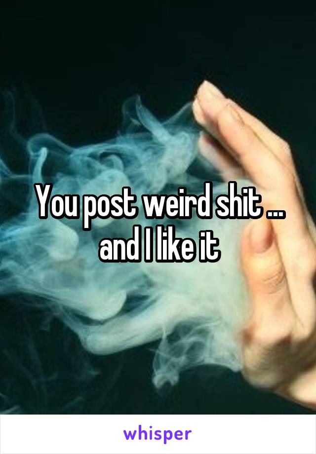 You post weird shit ... and I like it