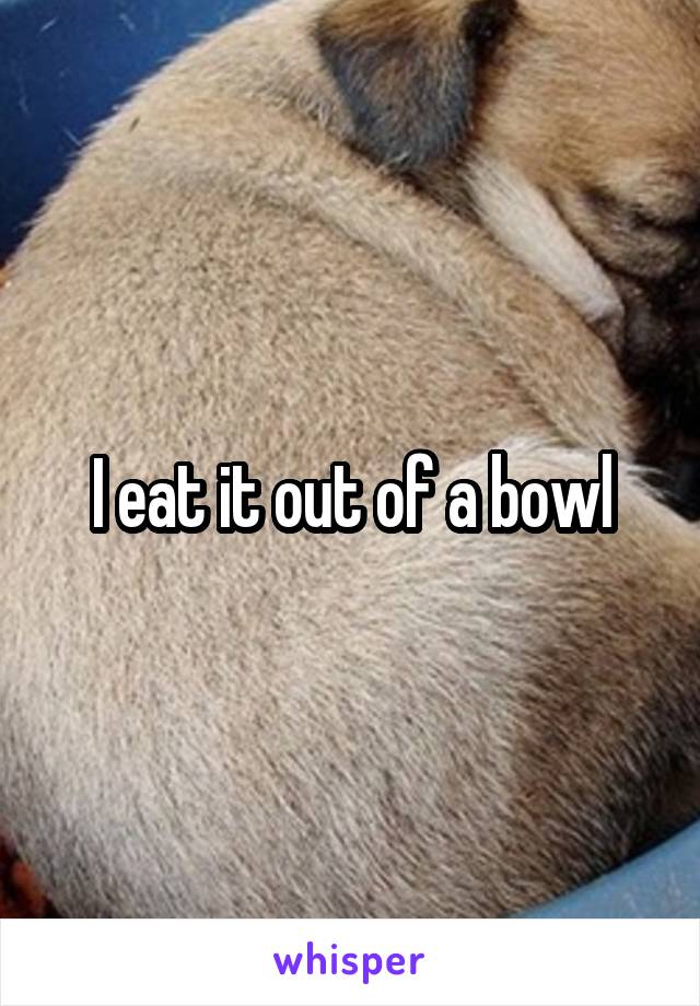 I eat it out of a bowl