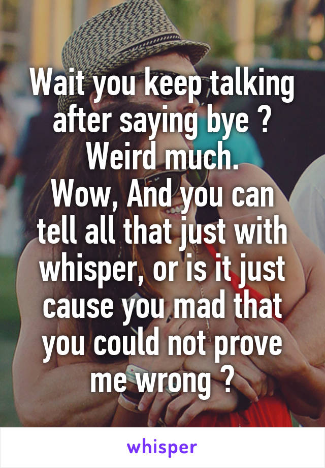 Wait you keep talking after saying bye ? Weird much.
Wow, And you can tell all that just with whisper, or is it just cause you mad that you could not prove me wrong ?