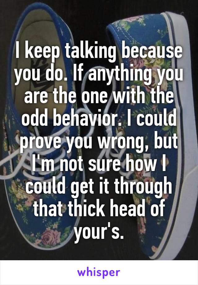 I keep talking because you do. If anything you are the one with the odd behavior. I could prove you wrong, but I'm not sure how I could get it through that thick head of your's.