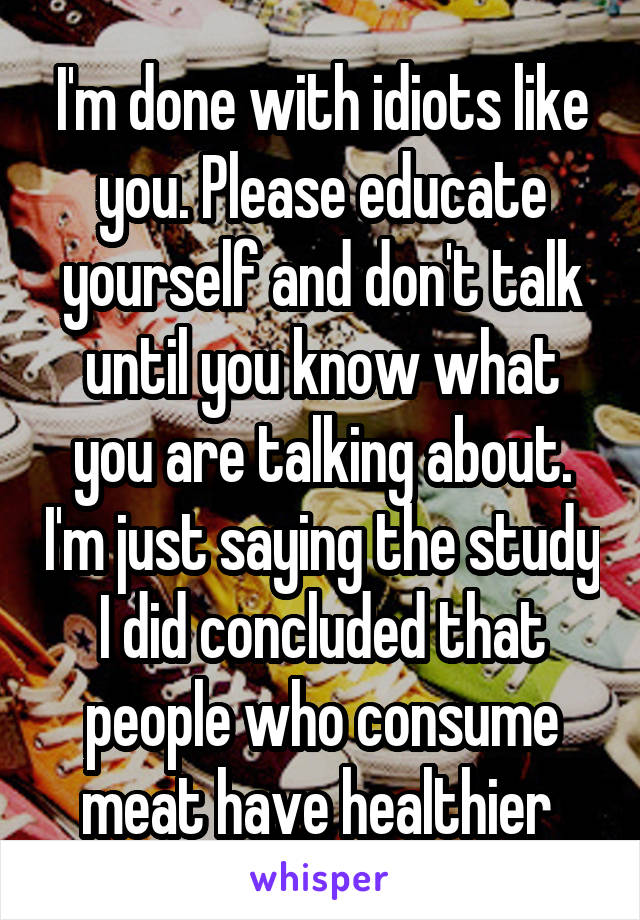 I'm done with idiots like you. Please educate yourself and don't talk until you know what you are talking about. I'm just saying the study I did concluded that people who consume meat have healthier 