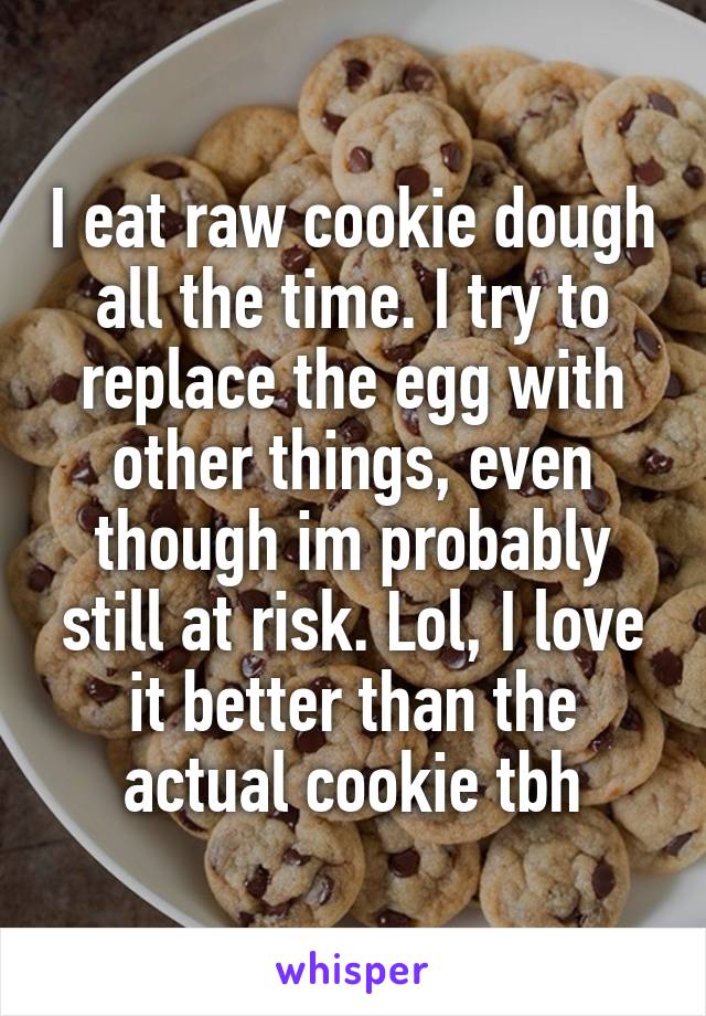 I eat raw cookie dough all the time. I try to replace the egg with other things, even though im probably still at risk. Lol, I love it better than the actual cookie tbh