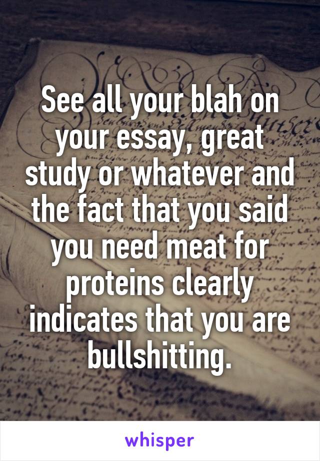 See all your blah on your essay, great study or whatever and the fact that you said you need meat for proteins clearly indicates that you are bullshitting.