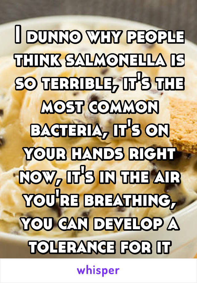 I dunno why people think salmonella is so terrible, it's the most common bacteria, it's on your hands right now, it's in the air you're breathing, you can develop a tolerance for it