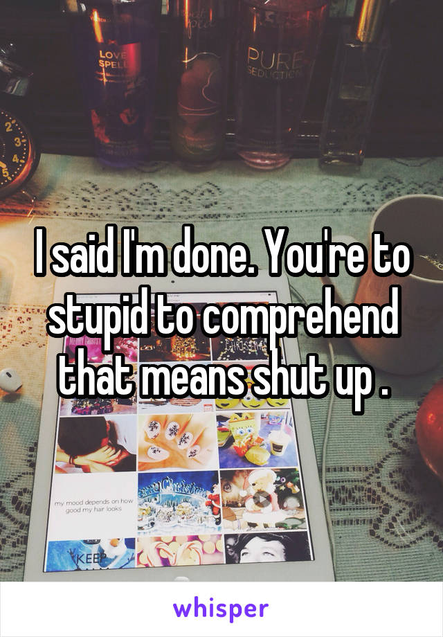 I said I'm done. You're to stupid to comprehend that means shut up .