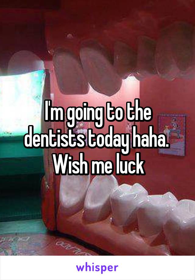 I'm going to the dentists today haha.  Wish me luck